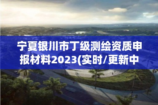 寧夏銀川市丁級測繪資質申報材料2023(實時/更新中)