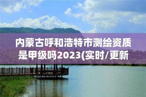 內蒙古呼和浩特市測繪資質是甲級嗎2023(實時/更新中)