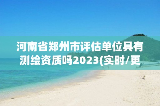 河南省鄭州市評估單位具有測繪資質嗎2023(實時/更新中)