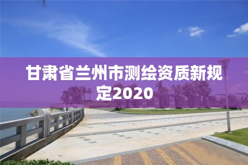 甘肅省蘭州市測繪資質新規定2020