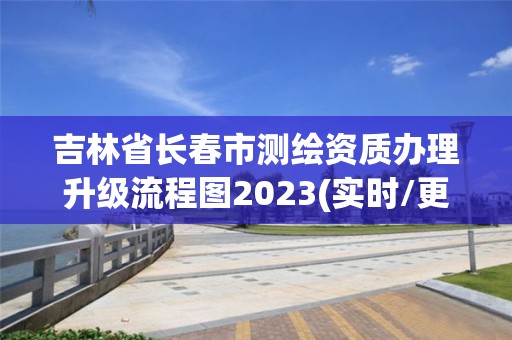 吉林省長春市測繪資質辦理升級流程圖2023(實時/更新中)