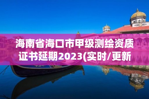 海南省海口市甲級測繪資質證書延期2023(實時/更新中)