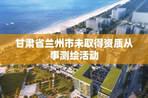 甘肅省蘭州市未取得資質從事測繪活動