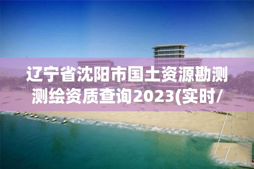 遼寧省沈陽市國土資源勘測測繪資質查詢2023(實時/更新中)