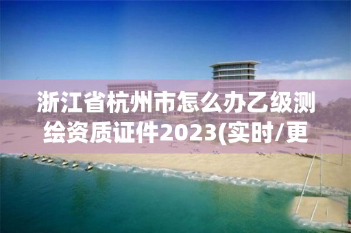 浙江省杭州市怎么辦乙級(jí)測(cè)繪資質(zhì)證件2023(實(shí)時(shí)/更新中)