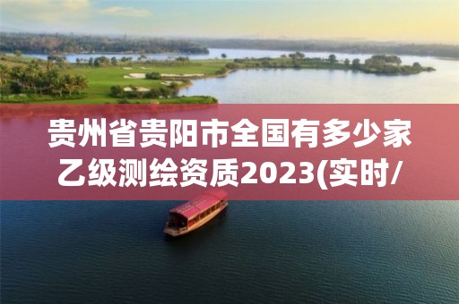 貴州省貴陽市全國有多少家乙級測繪資質2023(實時/更新中)