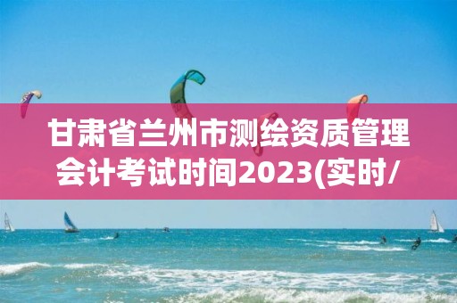 甘肅省蘭州市測繪資質管理會計考試時間2023(實時/更新中)