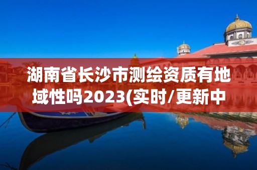 湖南省長沙市測繪資質有地域性嗎2023(實時/更新中)