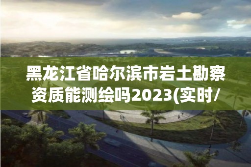 黑龍江省哈爾濱市巖土勘察資質能測繪嗎2023(實時/更新中)