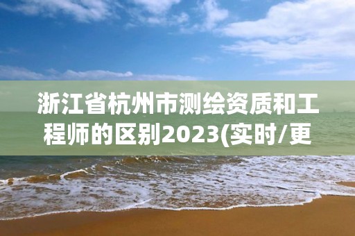 浙江省杭州市測(cè)繪資質(zhì)和工程師的區(qū)別2023(實(shí)時(shí)/更新中)