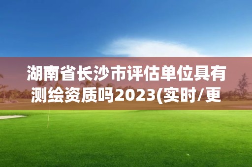 湖南省長沙市評估單位具有測繪資質嗎2023(實時/更新中)