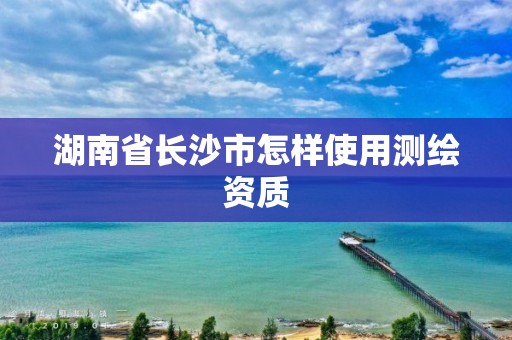 湖南省長沙市怎樣使用測繪資質