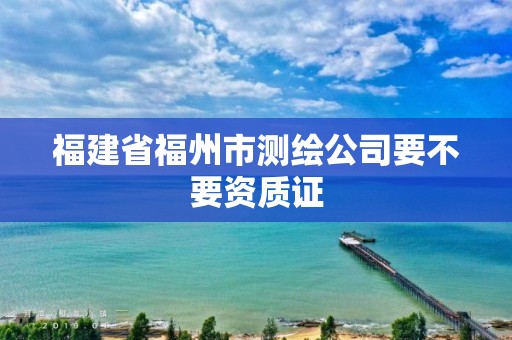 福建省福州市測繪公司要不要資質證