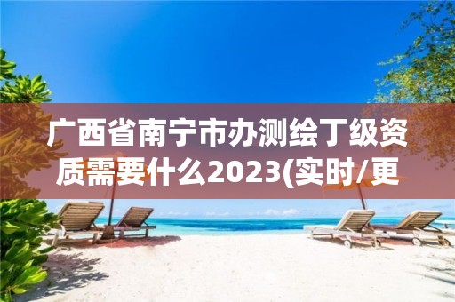 廣西省南寧市辦測繪丁級資質需要什么2023(實時/更新中)