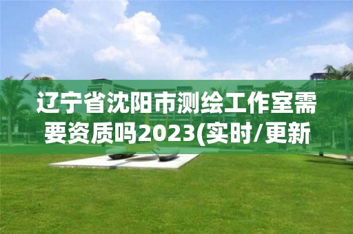 遼寧省沈陽市測繪工作室需要資質嗎2023(實時/更新中)