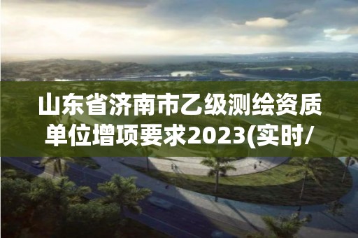 山東省濟南市乙級測繪資質(zhì)單位增項要求2023(實時/更新中)