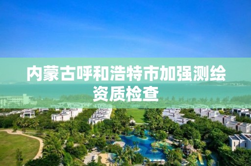 內蒙古呼和浩特市加強測繪資質檢查