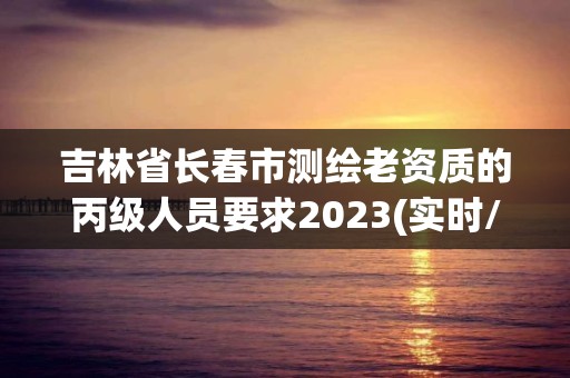 吉林省長春市測繪老資質的丙級人員要求2023(實時/更新中)