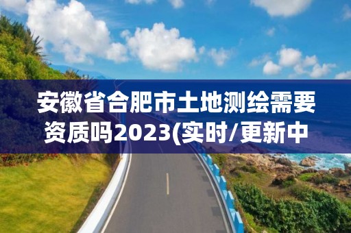 安徽省合肥市土地測繪需要資質嗎2023(實時/更新中)