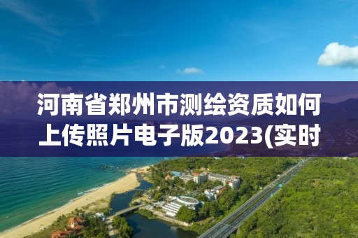 河南省鄭州市測繪資質(zhì)如何上傳照片電子版2023(實時/更新中)