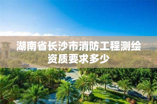 湖南省長沙市消防工程測繪資質要求多少