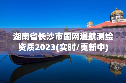 湖南省長沙市國網通航測繪資質2023(實時/更新中)