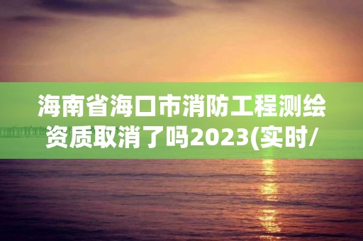 海南省海口市消防工程測繪資質取消了嗎2023(實時/更新中)