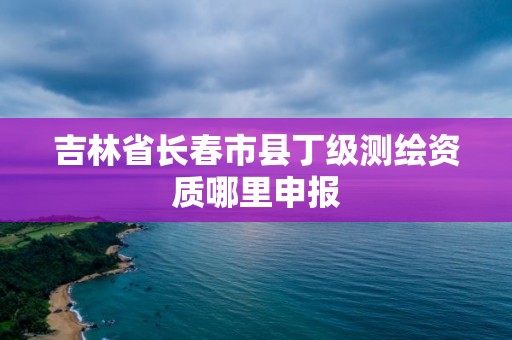 吉林省長春市縣丁級測繪資質哪里申報