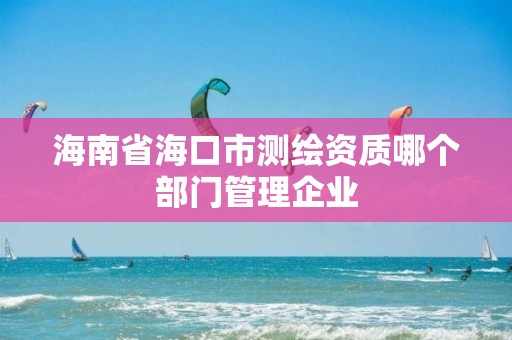 海南省海口市測繪資質哪個部門管理企業