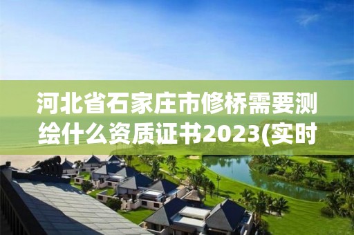 河北省石家莊市修橋需要測繪什么資質證書2023(實時/更新中)