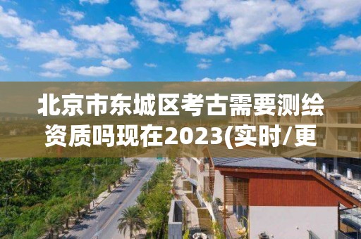 北京市東城區考古需要測繪資質嗎現在2023(實時/更新中)