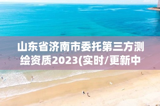 山東省濟南市委托第三方測繪資質2023(實時/更新中)