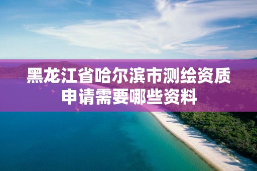 黑龍江省哈爾濱市測繪資質(zhì)申請需要哪些資料