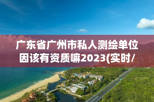 廣東省廣州市私人測繪單位因該有資質(zhì)嘛2023(實時/更新中)