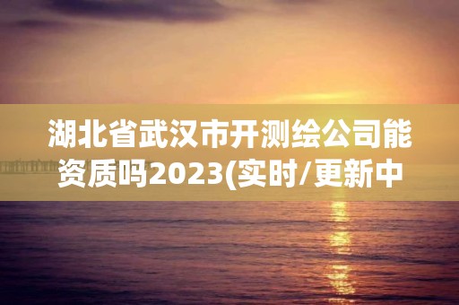 湖北省武漢市開測繪公司能資質嗎2023(實時/更新中)