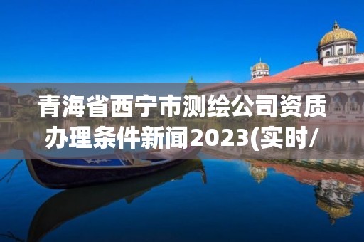 青海省西寧市測繪公司資質辦理條件新聞2023(實時/更新中)