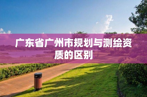 廣東省廣州市規(guī)劃與測繪資質(zhì)的區(qū)別