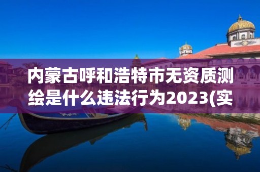 內蒙古呼和浩特市無資質測繪是什么違法行為2023(實時/更新中)