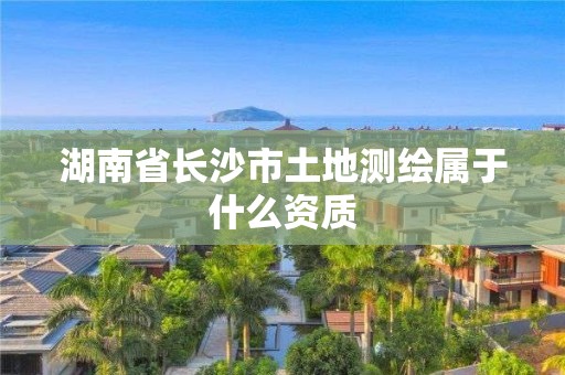 湖南省長沙市土地測繪屬于什么資質