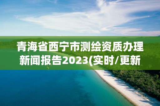 青海省西寧市測(cè)繪資質(zhì)辦理新聞報(bào)告2023(實(shí)時(shí)/更新中)