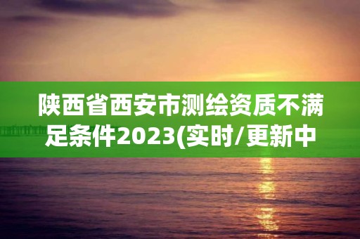 陜西省西安市測繪資質不滿足條件2023(實時/更新中)