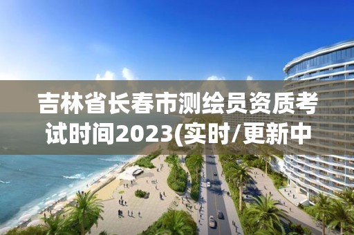 吉林省長春市測繪員資質考試時間2023(實時/更新中)