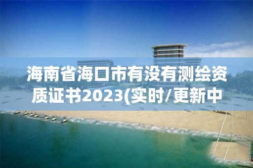 海南省海口市有沒有測繪資質證書2023(實時/更新中)