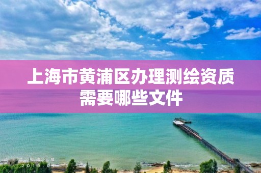 上海市黃浦區(qū)辦理測繪資質(zhì)需要哪些文件