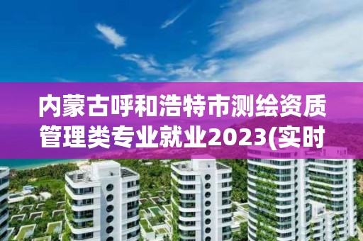 內蒙古呼和浩特市測繪資質管理類專業就業2023(實時/更新中)