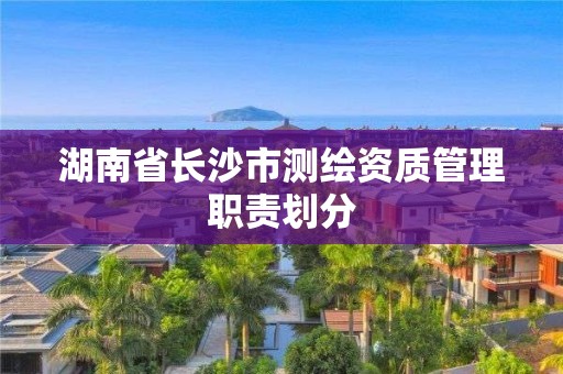 湖南省長沙市測繪資質管理職責劃分