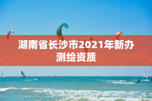 湖南省長沙市2021年新辦測繪資質(zhì)