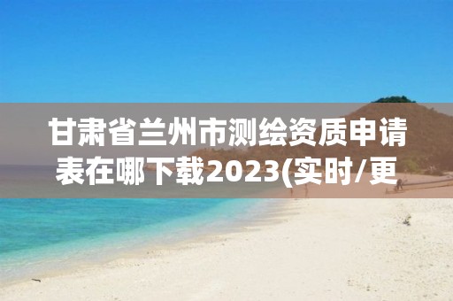 甘肅省蘭州市測繪資質(zhì)申請表在哪下載2023(實(shí)時/更新中)