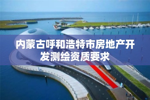 內蒙古呼和浩特市房地產開發測繪資質要求