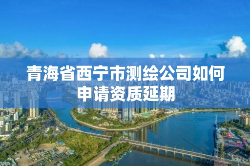 青海省西寧市測繪公司如何申請資質延期